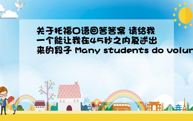 关于托福口语回答答案 请给我一个能让我在45秒之内复述出来的段子 Many students do volunteer work,if you are one volunteer,what kind of volunteer are you interested to do Explain why you are interested in these work.也不需