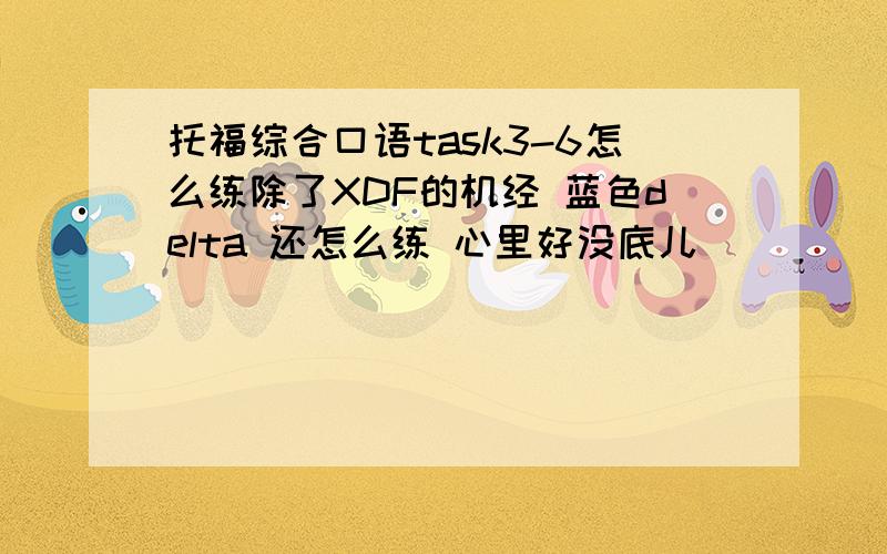 托福综合口语task3-6怎么练除了XDF的机经 蓝色delta 还怎么练 心里好没底儿