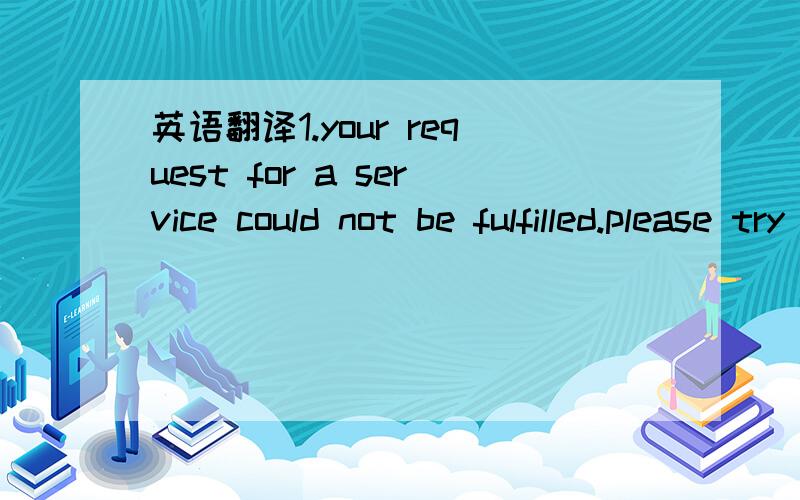 英语翻译1.your request for a service could not be fulfilled.please try again or contact your operator if the problem persists