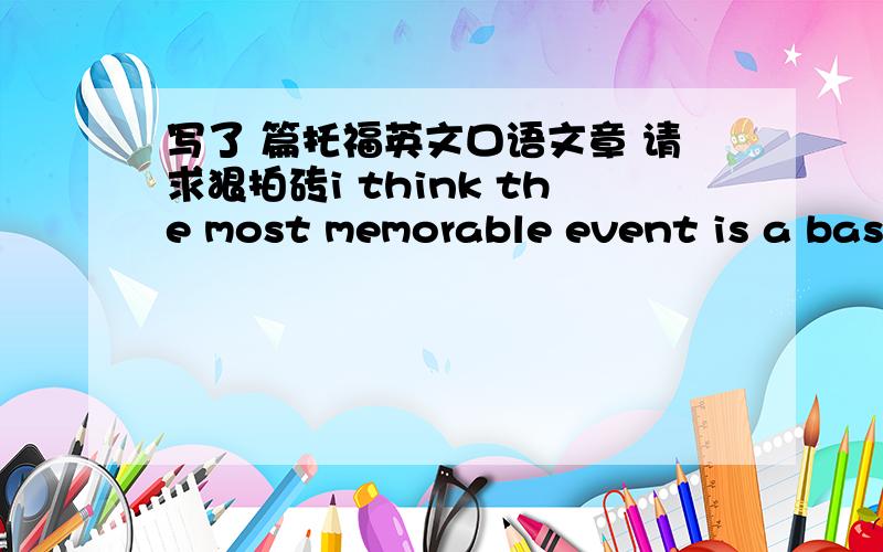 写了 篇托福英文口语文章 请求狠拍砖i think the most memorable event is a basketball game in my college.this basketball game gave me lots of inspiration about life.for example,when i encounter difficulties in my life,i can to face brave