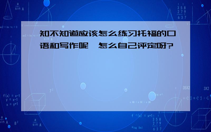 知不知道应该怎么练习托福的口语和写作呢,怎么自己评定呀?……