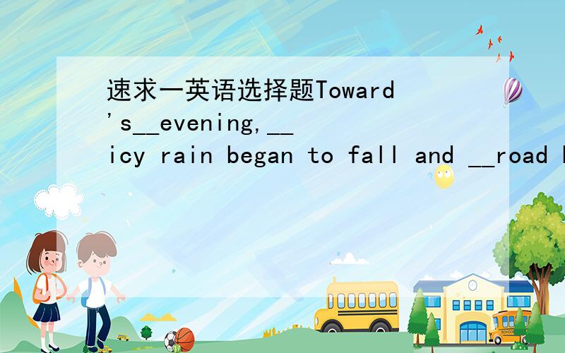 速求一英语选择题Toward's__evening,__icy rain began to fall and __road become slipperyA./,the,a B/,an,the C.the,/,a D.the,/,the