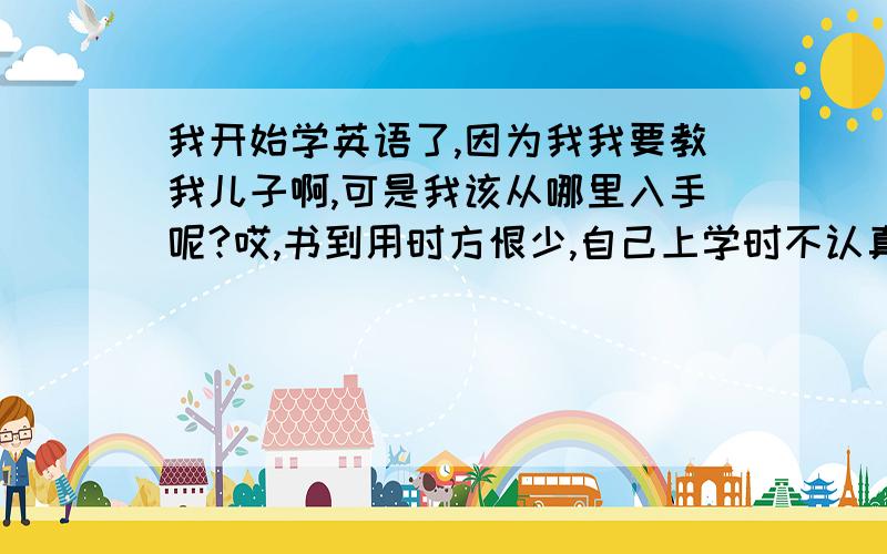 我开始学英语了,因为我我要教我儿子啊,可是我该从哪里入手呢?哎,书到用时方恨少,自己上学时不认真,而且是哑巴英语.如今工作10年了,把仅学会的一点儿也还给了老师.现在我只记得最最简