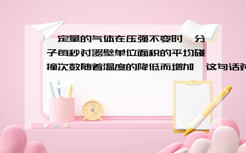 一定量的气体在压强不变时,分子每秒对器壁单位面积的平均碰撞次数随着温度的降低而增加,这句话对吗