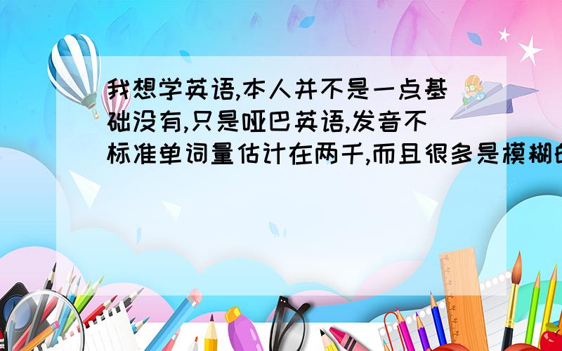 我想学英语,本人并不是一点基础没有,只是哑巴英语,发音不标准单词量估计在两千,而且很多是模糊的,会把这个词误以为这个词.不知道如何着手,请大家提点意见,