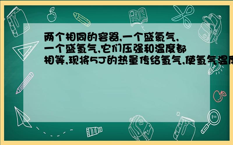 两个相同的容器,一个盛氦气,一个盛氢气,它们压强和温度都相等,现将5J的热量传给氢气,使氢气温度升高如使氦气也升高相同的温度，则应向氦气传递热量多少？