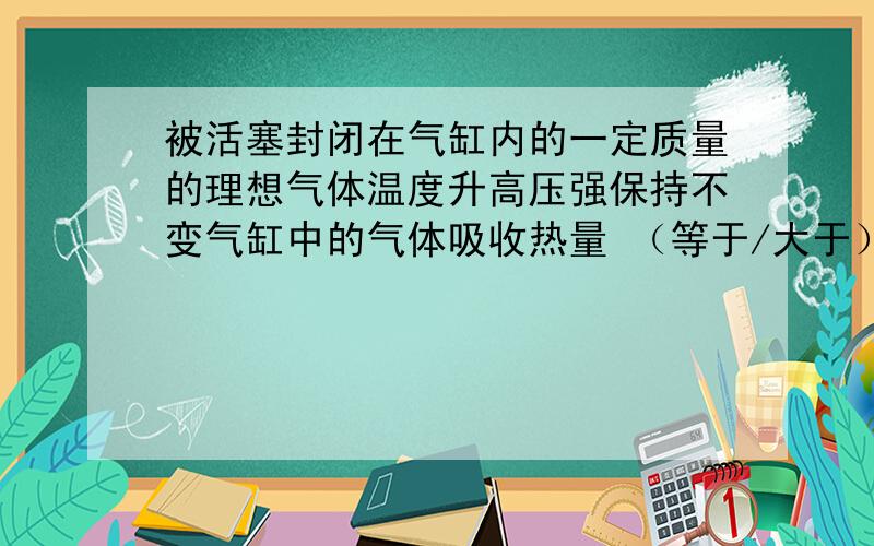 被活塞封闭在气缸内的一定质量的理想气体温度升高压强保持不变气缸中的气体吸收热量 （等于/大于）气体内能增加量为什么