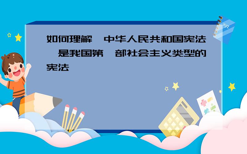 如何理解《中华人民共和国宪法》是我国第一部社会主义类型的宪法