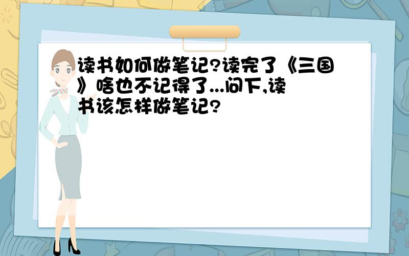 读书如何做笔记?读完了《三国》啥也不记得了...问下,读书该怎样做笔记?