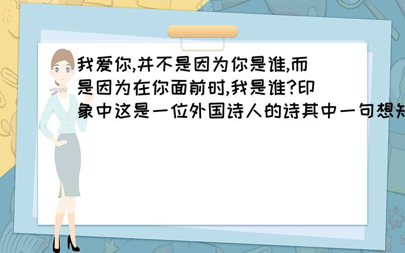 我爱你,并不是因为你是谁,而是因为在你面前时,我是谁?印象中这是一位外国诗人的诗其中一句想知道其他的是什么我爱你不是因为你是谁,而是因为和你在一起时我是谁我爱你不是因为.,而是