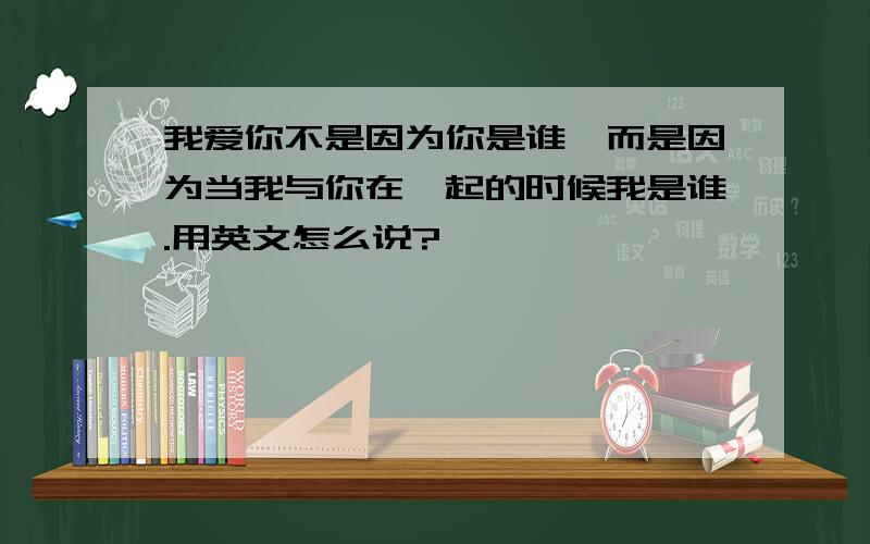 我爱你不是因为你是谁,而是因为当我与你在一起的时候我是谁.用英文怎么说?