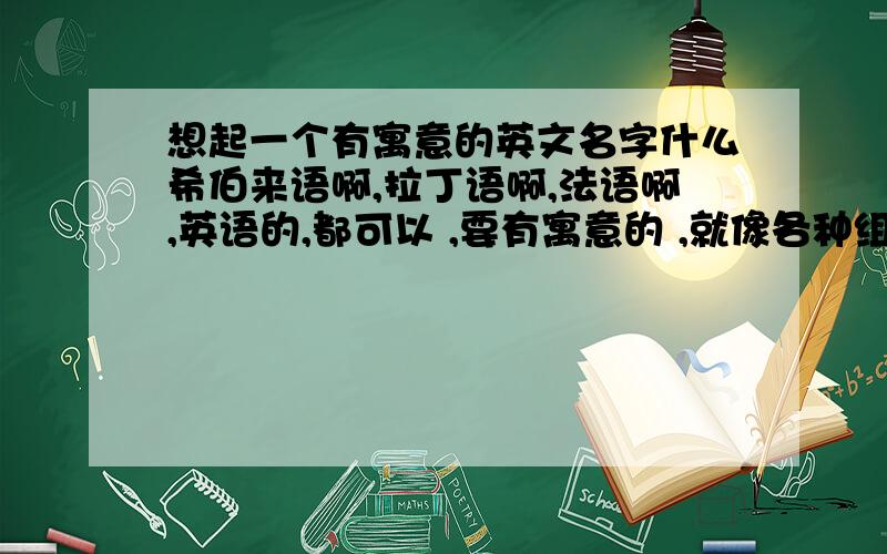 想起一个有寓意的英文名字什么希伯来语啊,拉丁语啊,法语啊,英语的,都可以 ,要有寓意的 ,就像各种组合啊 ,什么 MIC mede in china,起完之后告诉我什么寓意就好了 ,我是 8月12日生的 ,狮子座 ,别