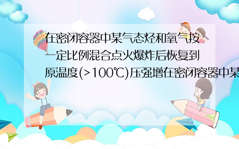 在密闭容器中某气态烃和氧气按一定比例混合点火爆炸后恢复到原温度(>100℃)压强增在密闭容器中某气态烃和氧气按一定比例混合,点火爆炸后,恢复到原温度(>100℃),压强增大到原来的1.1倍,若