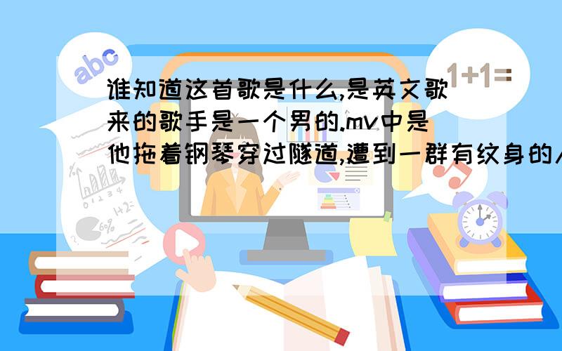 谁知道这首歌是什么,是英文歌来的歌手是一个男的.mv中是他拖着钢琴穿过隧道,遭到一群有纹身的人包围.来到女朋友门口,却从窗口看到那女的和一个男的在接吻.后又拖这钢琴走了!