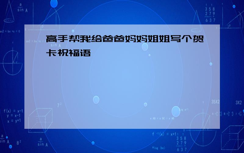 高手帮我给爸爸妈妈姐姐写个贺卡祝福语、