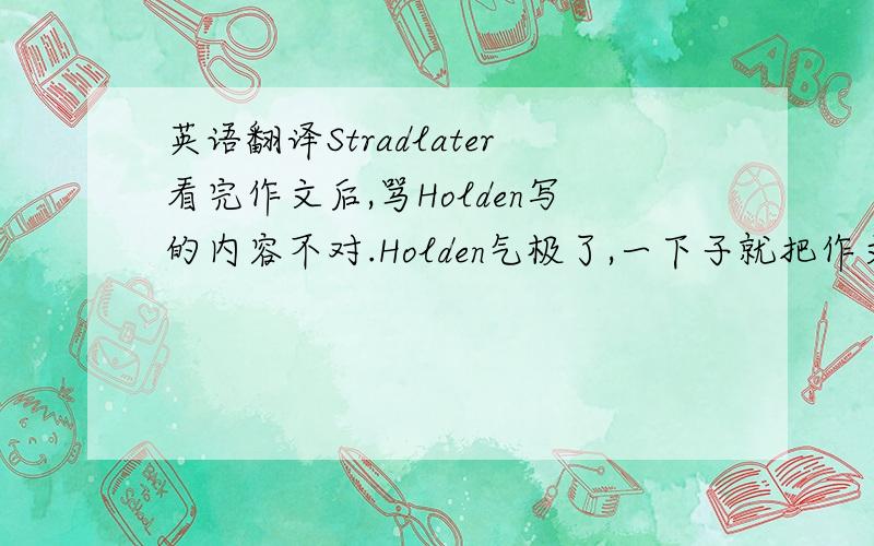 英语翻译Stradlater看完作文后,骂Holden写的内容不对.Holden气极了,一下子就把作文从Stradlater手里夺回来,撕得粉碎.Stradlater告诉Holden他今晚一直与Jane呆在一辆汽车里,过得很消魂.听了Stradlater的话