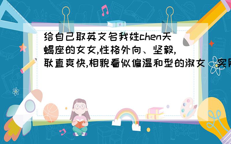 给自己取英文名我姓chen天蝎座的女女,性格外向、坚毅,耿直爽快,相貌看似偏温和型的淑女（实刚并非哈!）.想给自己取一个较相符合的英文名.顺便告知一下名字的意义！以字母C或者S命名开