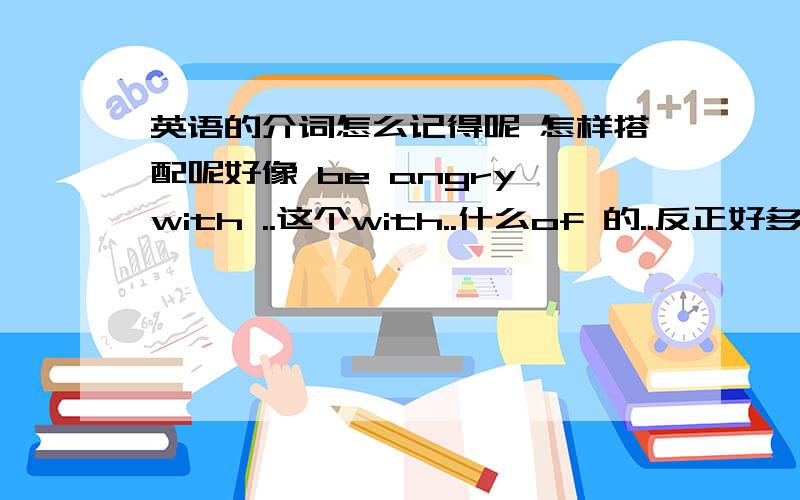 英语的介词怎么记得呢 怎样搭配呢好像 be angry with ..这个with..什么of 的..反正好多