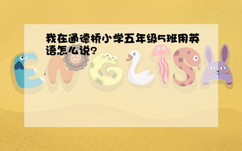 我在通德桥小学五年级5班用英语怎么说?