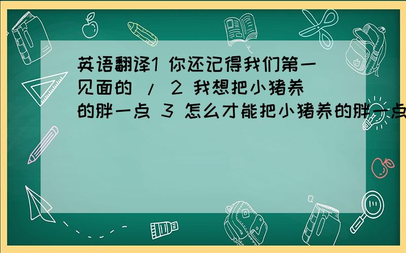 英语翻译1 你还记得我们第一见面的 / 2 我想把小猪养的胖一点 3 怎么才能把小猪养的胖一点呢?4 这部手机我们现在优惠500元5 这部手机有优惠吗?6 可能是上火了吧,我的脸上起了好多小痘痘7