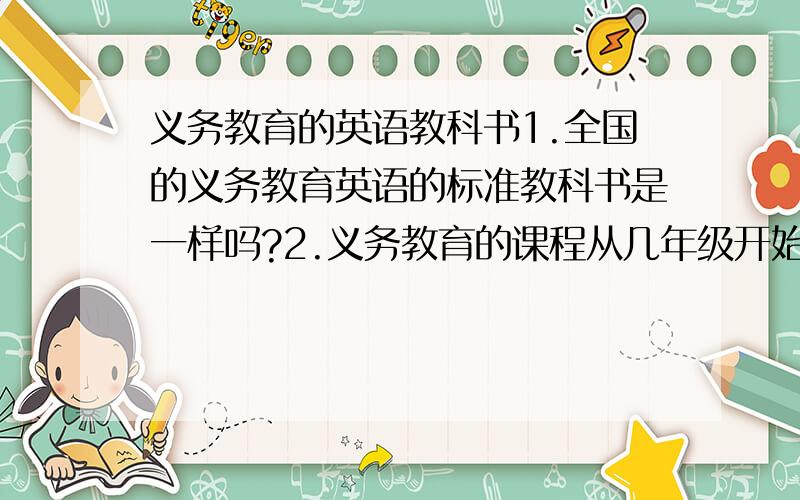 义务教育的英语教科书1.全国的义务教育英语的标准教科书是一样吗?2.义务教育的课程从几年级开始的?3.标准教科书的名字是什么?4.回答者请写明说写的答案是什么地方的.比如是重庆的/广东