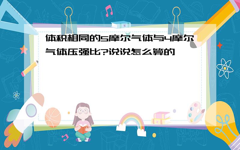 体积相同的5摩尔气体与4摩尔气体压强比?说说怎么算的