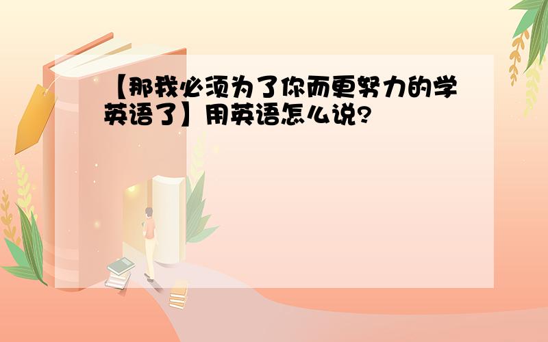 【那我必须为了你而更努力的学英语了】用英语怎么说?