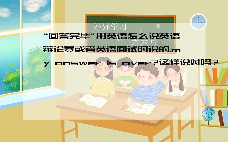 “回答完毕”用英语怎么说英语辩论赛或者英语面试时说的.my answer is over?这样说对吗?