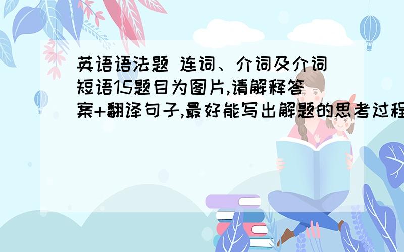 英语语法题 连词、介词及介词短语15题目为图片,请解释答案+翻译句子,最好能写出解题的思考过程,