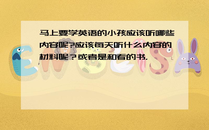 马上要学英语的小孩应该听哪些内容呢?应该每天听什么内容的材料呢？或者是和看的书，