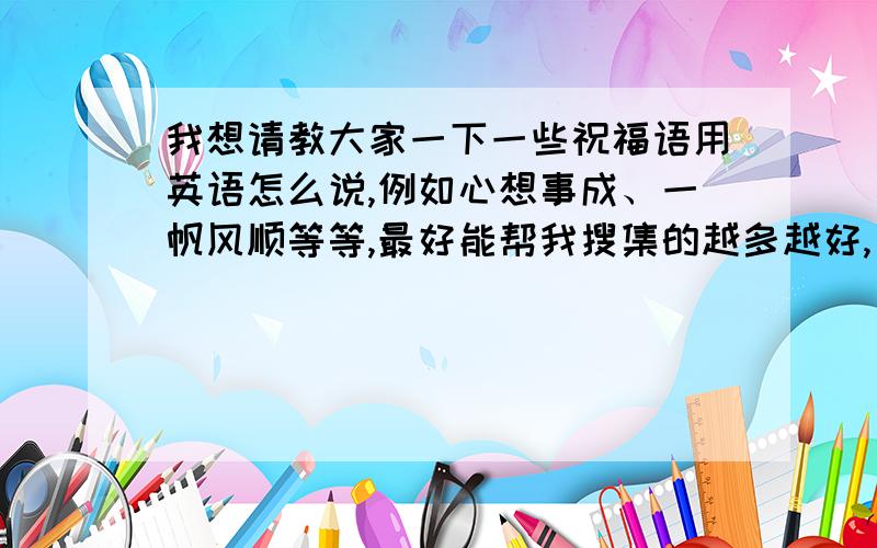 我想请教大家一下一些祝福语用英语怎么说,例如心想事成、一帆风顺等等,最好能帮我搜集的越多越好,