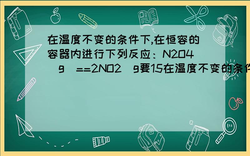 在温度不变的条件下,在恒容的容器内进行下列反应：N2O4(g)==2NO2(g要15在温度不变的条件下,在恒容的容器内进行下列反应：N2O4(g)==2NO2(g) ,若N2O4 的浓度由0.1mol/L 降到0.07mol/L 时需要15秒,那么 N2O4