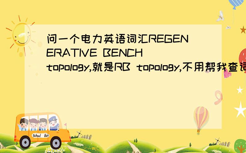 问一个电力英语词汇REGENERATIVE BENCH topology,就是RB topology,不用帮我查词典,我就是因为在词典里找不到合适的翻译才来问的.希望懂的朋友告诉我,