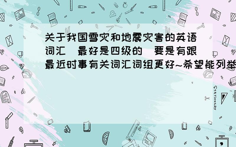 关于我国雪灾和地震灾害的英语词汇(最好是四级的)要是有跟最近时事有关词汇词组更好~希望能列举出比较常用的要的最好是单词或词组,跟灾难有关的~不一定是我国的雪灾或地震