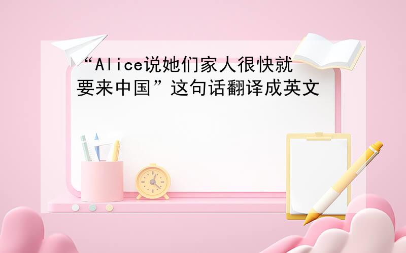 “Alice说她们家人很快就要来中国”这句话翻译成英文