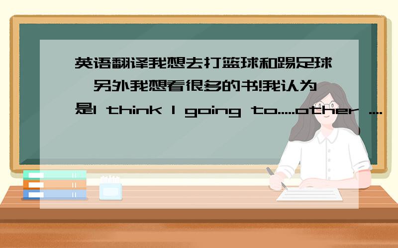 英语翻译我想去打篮球和踢足球,另外我想看很多的书!我认为是I think I going to.....other ....