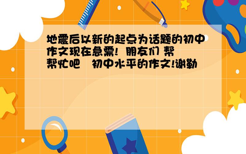 地震后以新的起点为话题的初中作文现在急需!  朋友们 帮帮忙吧   初中水平的作文!谢勒