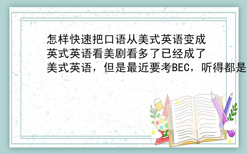 怎样快速把口语从美式英语变成英式英语看美剧看多了已经成了美式英语，但是最近要考BEC，听得都是英式英语，口音开始有点变了，所以就想彻底的变成英式英语，怎样才能较快的变过来