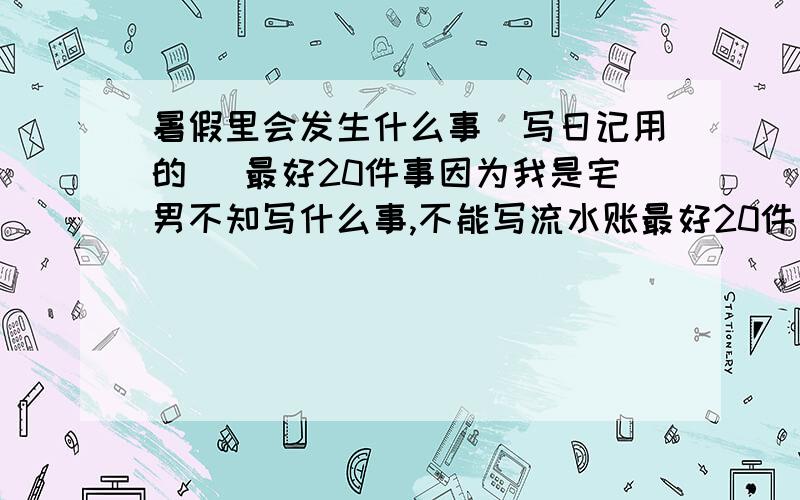 暑假里会发生什么事（写日记用的） 最好20件事因为我是宅男不知写什么事,不能写流水账最好20件事只要事如果回答的好我能给多少悬赏分我就给多少