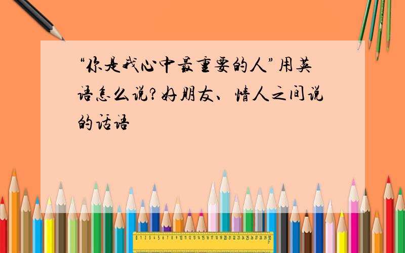 “你是我心中最重要的人”用英语怎么说?好朋友、情人之间说的话语