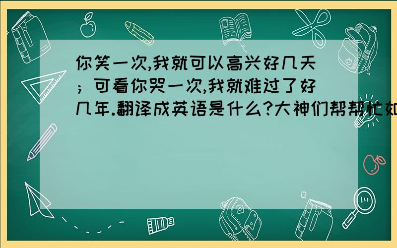 你笑一次,我就可以高兴好几天；可看你哭一次,我就难过了好几年.翻译成英语是什么?大神们帮帮忙如题