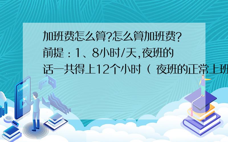 加班费怎么算?怎么算加班费?前提：1、8小时/天,夜班的话一共得上12个小时（ 夜班的正常上班时间是从晚上--次日早上：20:00--08:00 ）,另外这12小时内包含扣除掉正常的8个小时的上班时间外,