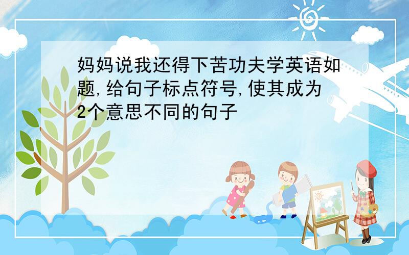 妈妈说我还得下苦功夫学英语如题,给句子标点符号,使其成为2个意思不同的句子