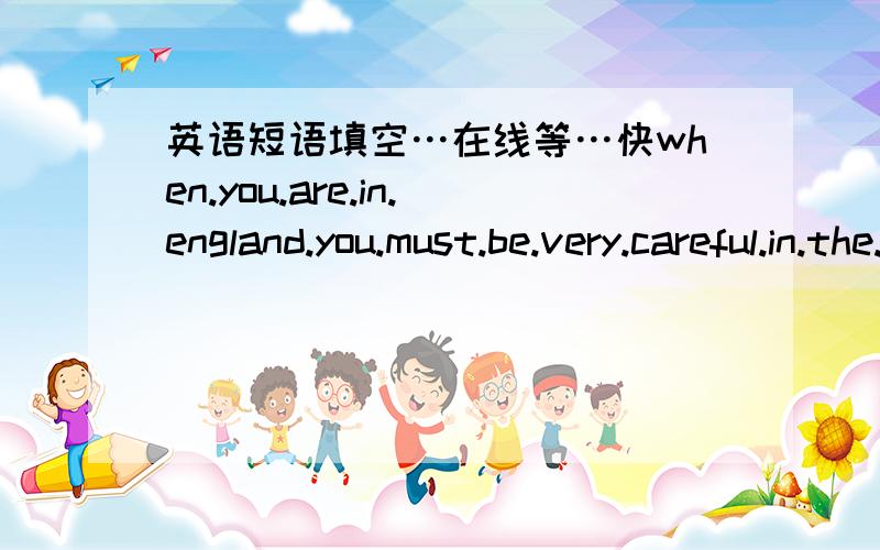 英语短语填空…在线等…快when.you.are.in.england.you.must.be.very.careful.in.the.streets.because.the.traffic.drives.on.theleft...before.you___a.street.you.muse.look.to.the.right___then.the.left...in.the.morning.and.in.the.evening.when.peop
