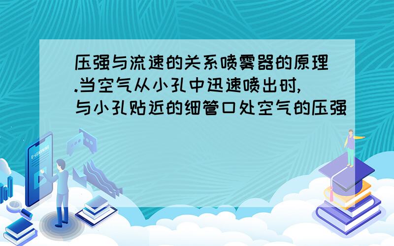 压强与流速的关系喷雾器的原理.当空气从小孔中迅速喷出时,与小孔贴近的细管口处空气的压强___ 而容器内液面上方的空气压强____使得液体沿细管上升到管口流出,被气流喷成雾状.