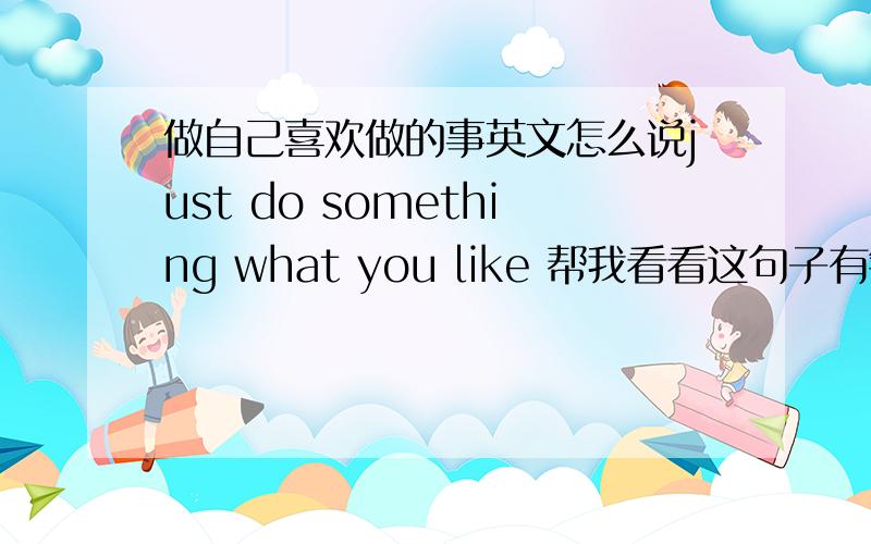 做自己喜欢做的事英文怎么说just do something what you like 帮我看看这句子有错吗