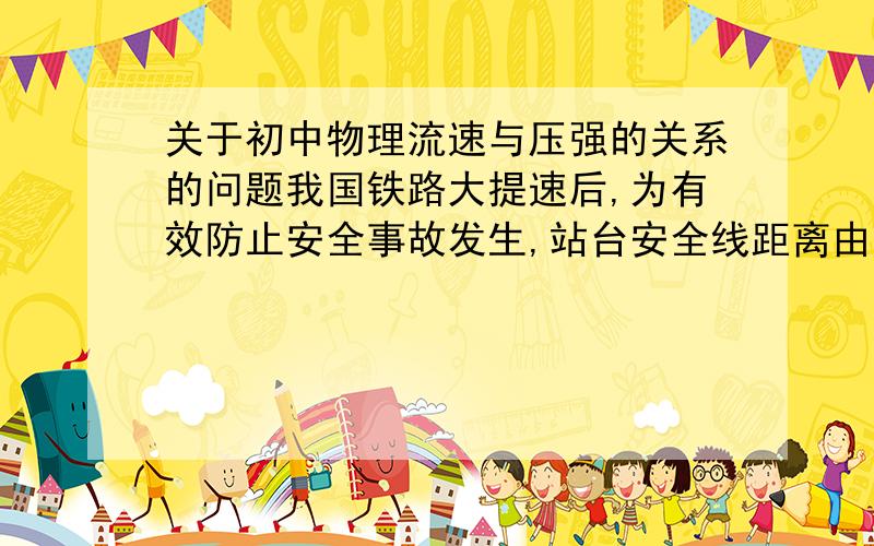 关于初中物理流速与压强的关系的问题我国铁路大提速后,为有效防止安全事故发生,站台安全线距离由原来1m变为2m,则列车玉候车乘客间空气流速与压强的变化,正确的是：A.变大,变小 B.变大,