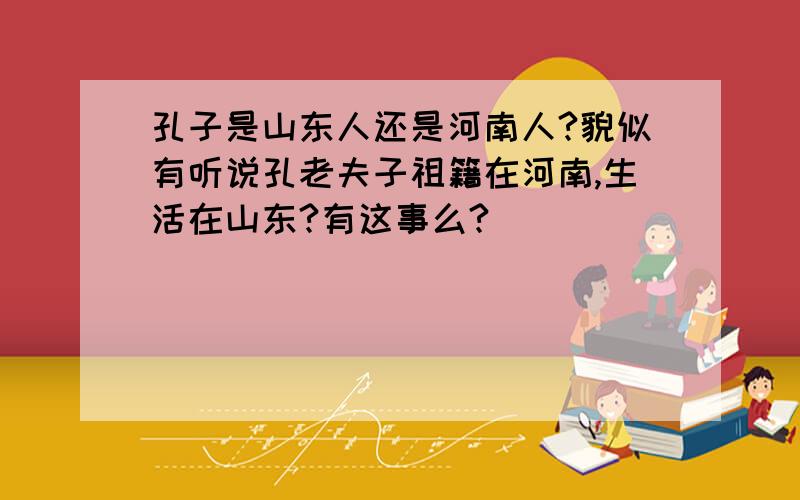 孔子是山东人还是河南人?貌似有听说孔老夫子祖籍在河南,生活在山东?有这事么?