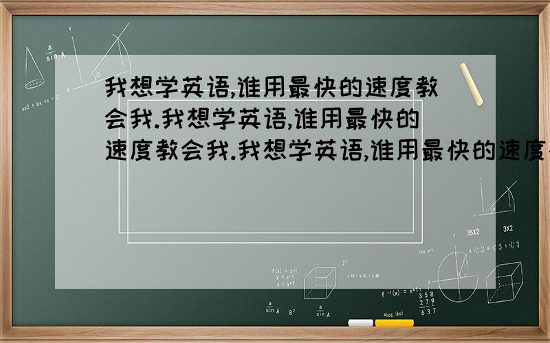 我想学英语,谁用最快的速度教会我.我想学英语,谁用最快的速度教会我.我想学英语,谁用最快的速度教会我.我想学英语,谁用最快的速度教会我.我想学英语,谁用最快的速度教会我.我想学英语