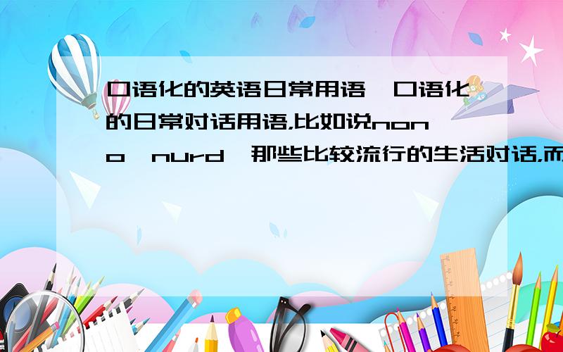 口语化的英语日常用语,口语化的日常对话用语，比如说nono,nurd,那些比较流行的生活对话，而不是生硬的书面语